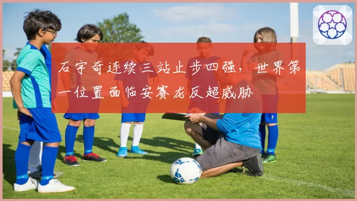 石宇奇连续三站止步四强,世界第一位置面临安赛龙反超威胁