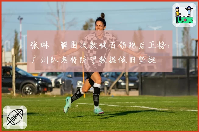 张琳芃解围次数破百领跑后卫榜，广州队老将防守数据依旧坚挺