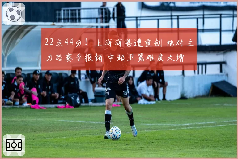 22点44分!上海海港遭重创 绝对主力恐赛季报销 中超卫冕难度大增