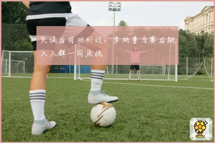 失误后将功补过，多纳鲁马赛后跳入人群一同庆祝