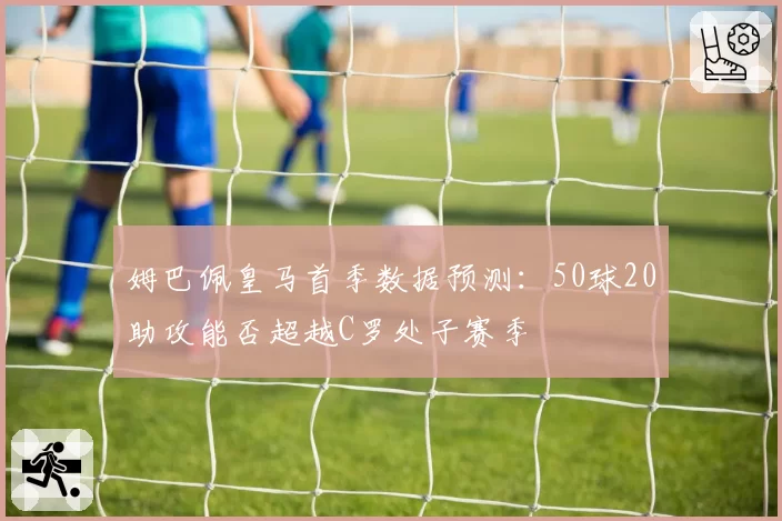 姆巴佩皇马首季数据预测:50球20助攻能否超越C罗处子赛季