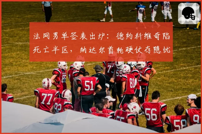 法网男单签表出炉:德约科维奇陷死亡半区,纳达尔首轮硬仗存隐忧