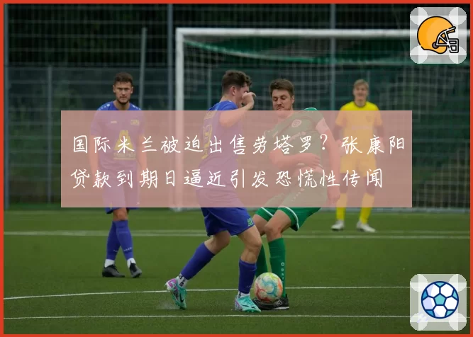 国际米兰被迫出售劳塔罗？张康阳贷款到期日逼近引发恐慌性传闻