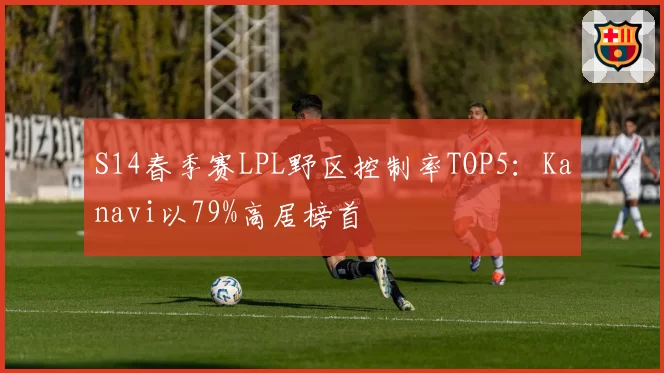 S14春季赛LPL野区控制率TOP5:Kanavi以79%高居榜首