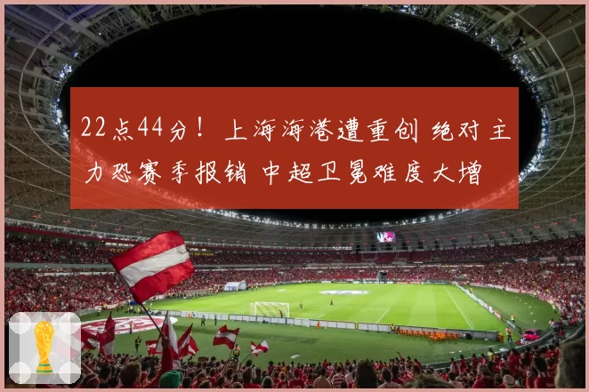 22点44分！上海海港遭重创 绝对主力恐赛季报销 中超卫冕难度大增