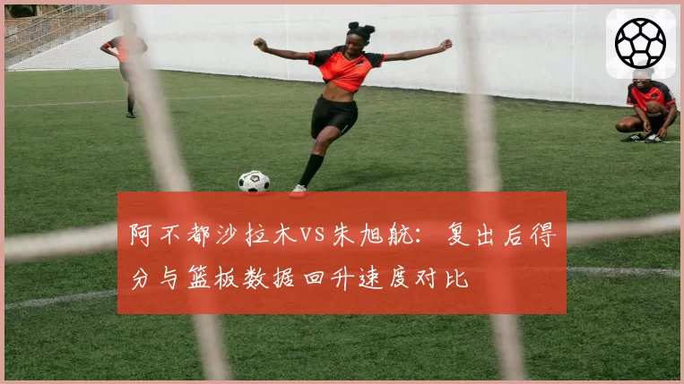 阿不都沙拉木vs朱旭航:复出后得分与篮板数据回升速度对比