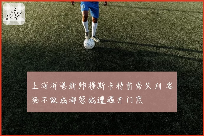 上海海港新帅穆斯卡特首秀失利 客场不敌成都蓉城遭遇开门黑