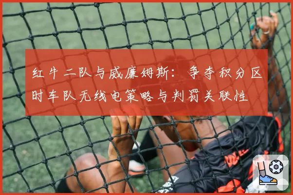 红牛二队与威廉姆斯:争夺积分区时车队无线电策略与判罚关联性