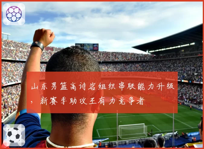 山东男篮高诗岩组织串联能力升级,新赛季助攻王有力竞争者