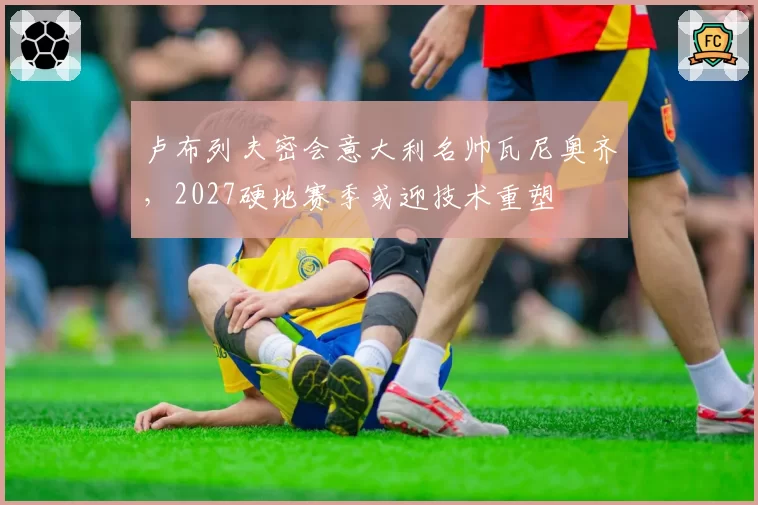 卢布列夫密会意大利名帅瓦尼奥齐,2027硬地赛季或迎技术重塑