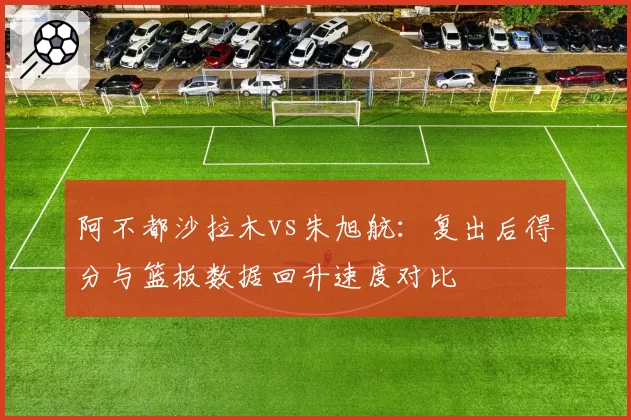 阿不都沙拉木vs朱旭航:复出后得分与篮板数据回升速度对比