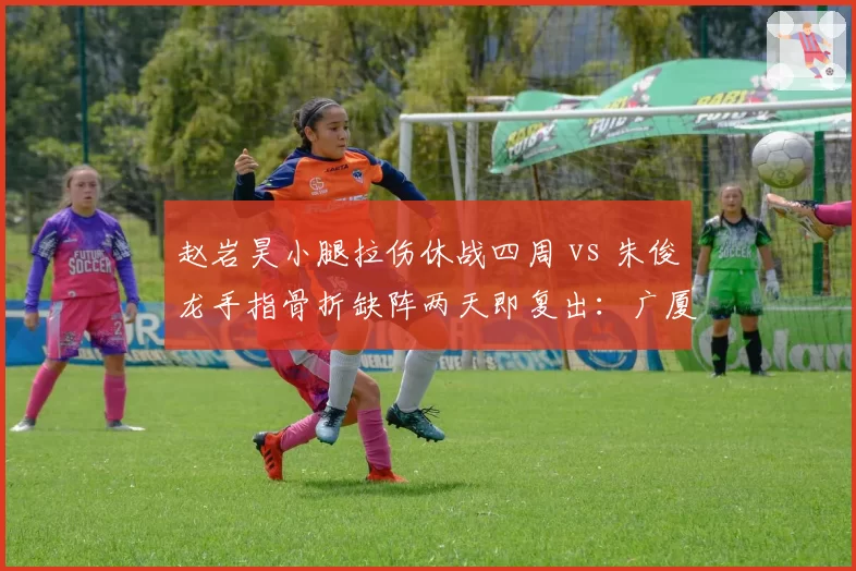 赵岩昊小腿拉伤休战四周 vs 朱俊龙手指骨折缺阵两天即复出：广厦锋线恢复周期对比