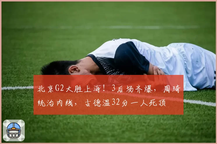 北京G2大胜上海！3后场齐爆，周琦统治内线，古德温32分一人死顶