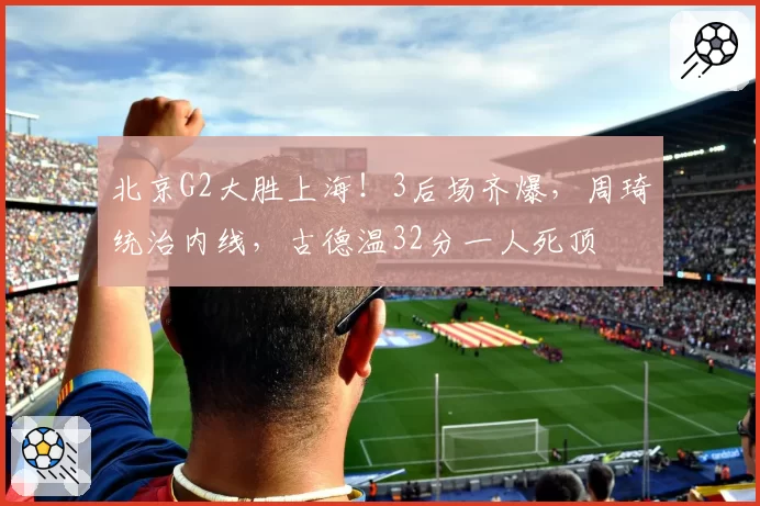 北京G2大胜上海！3后场齐爆，周琦统治内线，古德温32分一人死顶