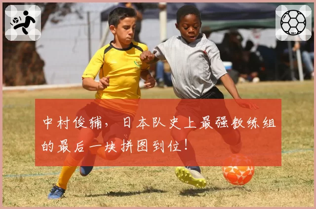 中村俊辅，日本队史上最强教练组的最后一块拼图到位！