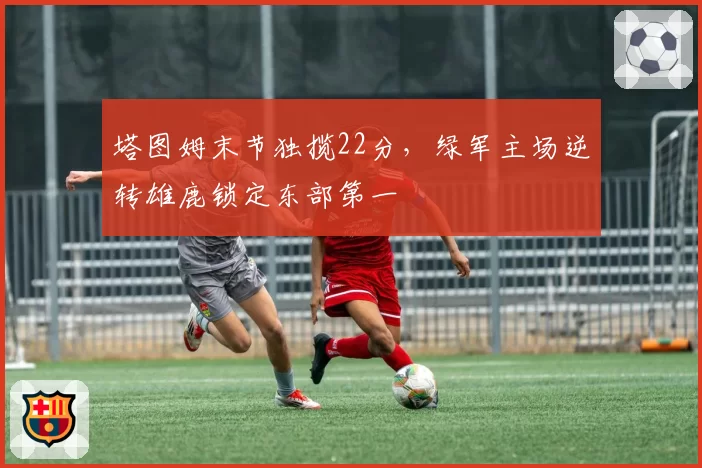 塔图姆末节独揽22分,绿军主场逆转雄鹿锁定东部第一