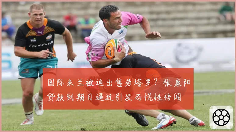 国际米兰被迫出售劳塔罗？张康阳贷款到期日逼近引发恐慌性传闻