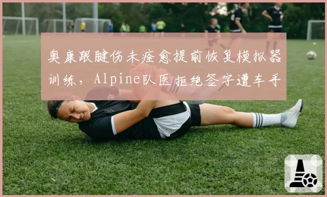 奥康跟腱伤未痊愈提前恢复模拟器训练,Alpine队医拒绝签字遭车手公开抱怨