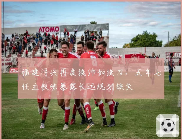 福建浔兴再度换帅如换刀,五年七任主教练暴露长远规划缺失