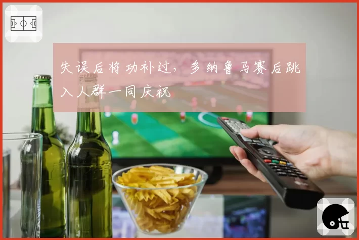 失误后将功补过，多纳鲁马赛后跳入人群一同庆祝