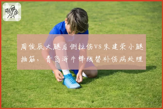 周俊辰大腿后侧拉伤vs朱建荣小腿抽筋，青岛海牛锋线替补伤病处理方案差异