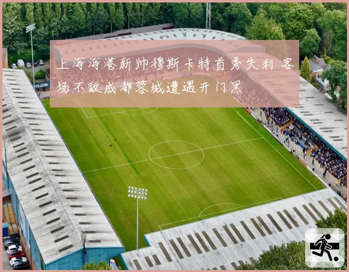 上海海港新帅穆斯卡特首秀失利 客场不敌成都蓉城遭遇开门黑