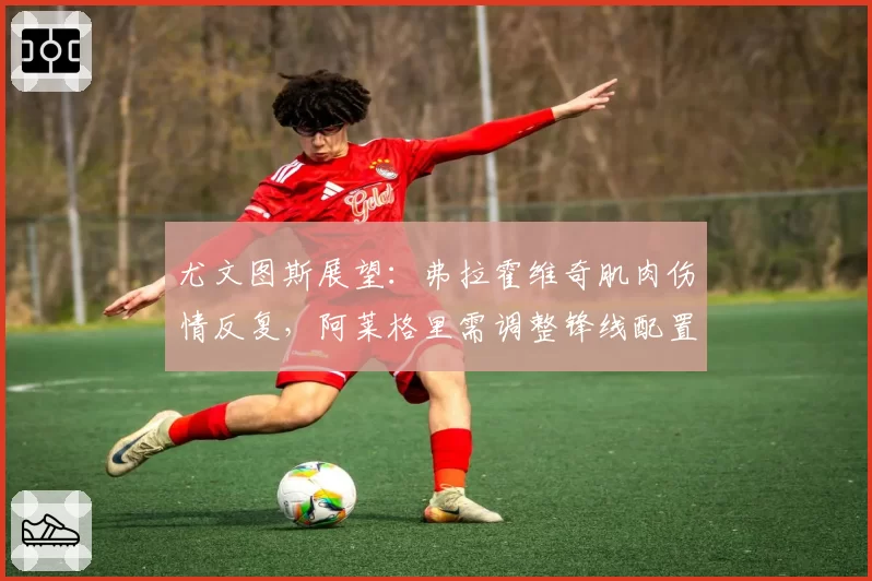 尤文图斯展望：弗拉霍维奇肌肉伤情反复，阿莱格里需调整锋线配置