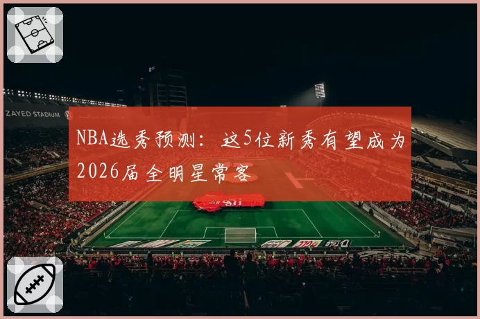 NBA选秀预测：这5位新秀有望成为2026届全明星常客