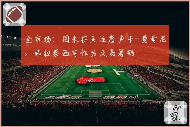 全市场:国米在关注詹卢卡-曼奇尼,弗拉泰西可作为交易筹码