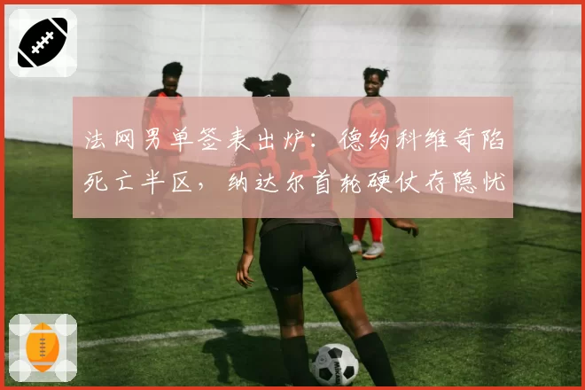 法网男单签表出炉:德约科维奇陷死亡半区,纳达尔首轮硬仗存隐忧
