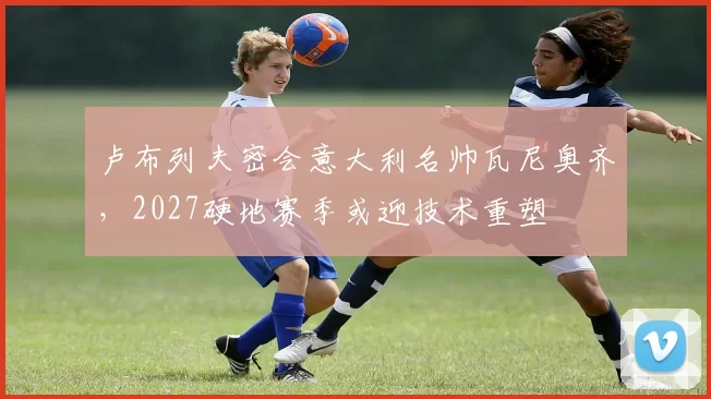 卢布列夫密会意大利名帅瓦尼奥齐,2027硬地赛季或迎技术重塑