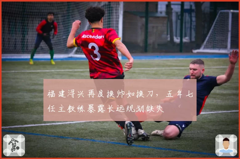 福建浔兴再度换帅如换刀，五年七任主教练暴露长远规划缺失