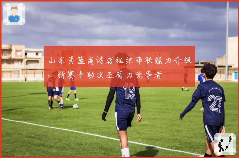 山东男篮高诗岩组织串联能力升级,新赛季助攻王有力竞争者